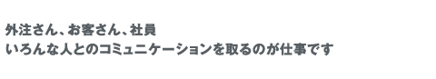 外注、お客さん、社員、様々な人とコミュニケーションを取るのが仕事です。