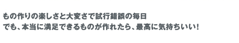 もの作りの楽しさと大変さで試行錯誤の毎日。でも、本当に満足できるものが作れたら、最高に気持ちいい！